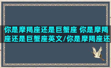 你是摩羯座还是巨蟹座 你是摩羯座还是巨蟹座英文/你是摩羯座还是巨蟹座 你是摩羯座还是巨蟹座英文-我的网站